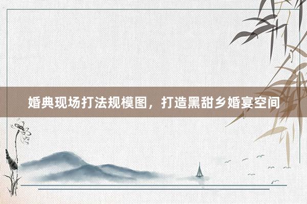 婚典现场打法规模图，打造黑甜乡婚宴空间