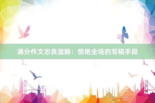 满分作文忠良滥觞：惊艳全场的写稿手段
