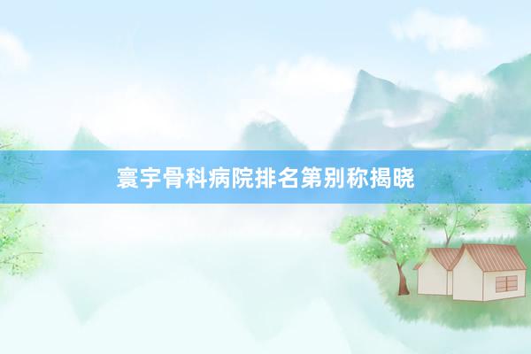 寰宇骨科病院排名第别称揭晓