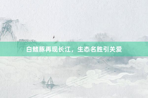 白鳍豚再现长江，生态名胜引关爱