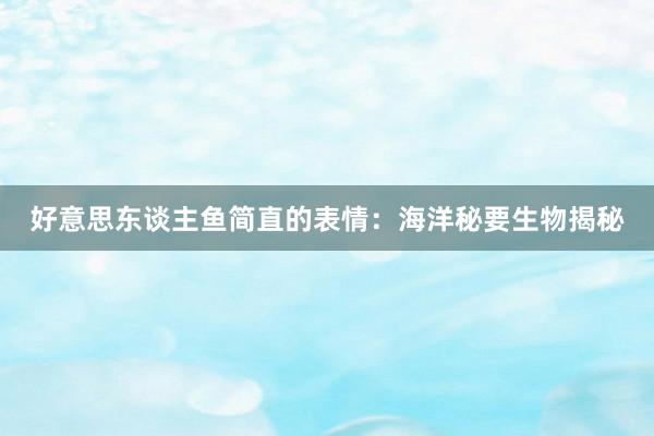 好意思东谈主鱼简直的表情：海洋秘要生物揭秘