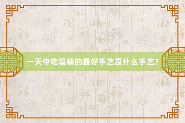一天中吃氨糖的最好手艺是什么手艺？