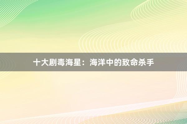 十大剧毒海星：海洋中的致命杀手