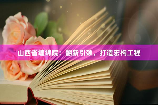 山西省缠绵院：翻新引颈，打造宏构工程