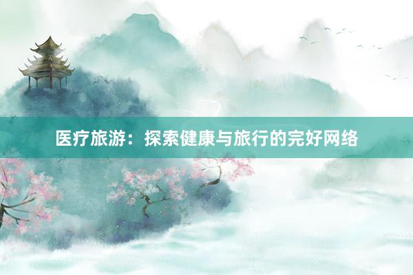 医疗旅游：探索健康与旅行的完好网络